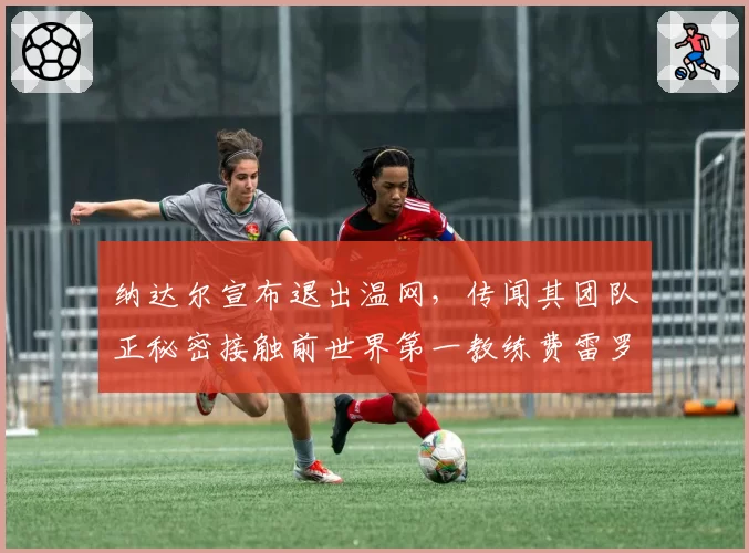 纳达尔宣布退出温网，传闻其团队正秘密接触前世界第一教练费雷罗