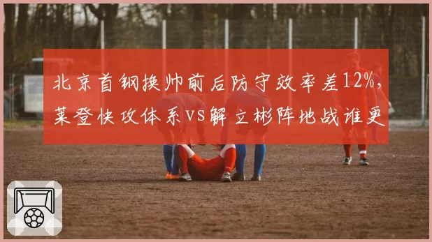 北京首钢换帅前后防守效率差12%，莱登快攻体系vs解立彬阵地战谁更优？